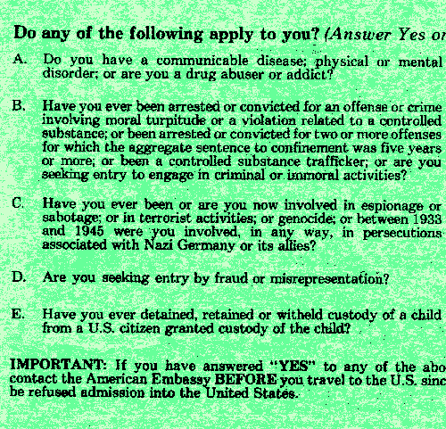 Do any of the following apply to you? (Answer Yes or No) 
A. Do you have a communicable disease; physical or mental disorder; or are you a drug abuser or addict? B. Have you ever been arrested or convicted for an offense or crime involving moral turpitude or a violation related 
to a controlled substance; or been arrested or convicted for two ro more offenses for which the aggregate sentence to confinement was five years or more; or been a controlled substance trafficker; or are you seeking entry 
to engage in criminal or immoral activities? C. Have you ever been or are you now involved in espionage or sabotage; or in terrorist activities; or genocide; or between 1933 and 1945 were you involved, in any way, in 
persecutions associated with Nazi Germany or its allies? D. Are you seeking entry by fraud or misrepresentation? E. Have you ever detained, retained or witheld custody of a child from a U.S. citizen granted custody of the 
child? IMPORTANT: If you have answered YES to any of the above, please contact the American Embasy BEFORE you travel to the U.S. since you may be refused admission into the United States.